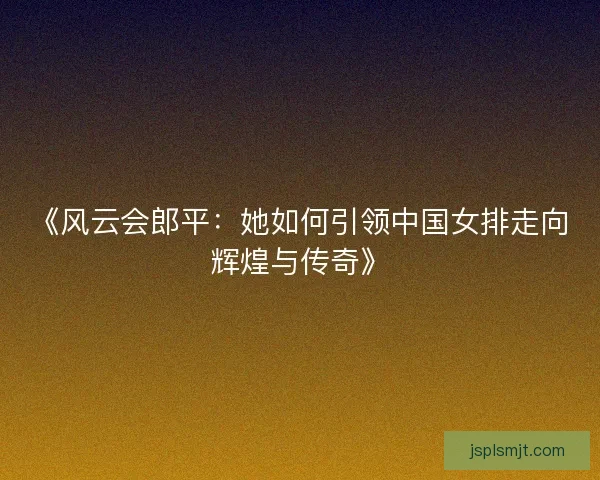 《风云会郎平：她如何引领中国女排走向辉煌与传奇》