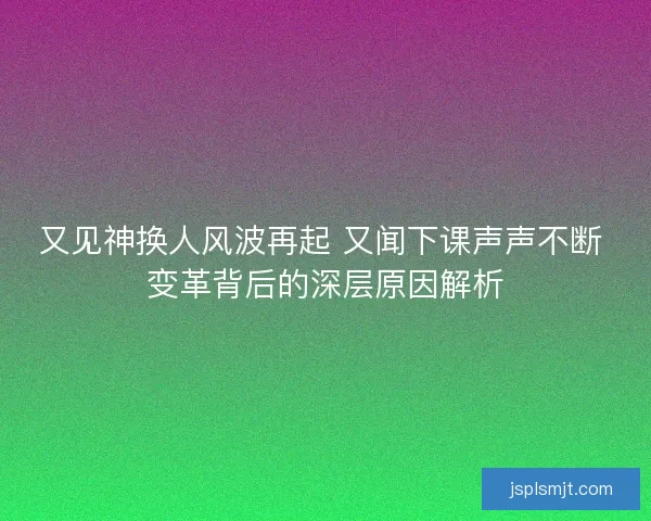 又见神换人风波再起 又闻下课声声不断 变革背后的深层原因解析