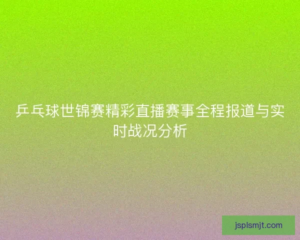 乒乓球世锦赛精彩直播赛事全程报道与实时战况分析