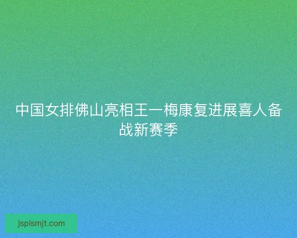 中国女排佛山亮相王一梅康复进展喜人备战新赛季