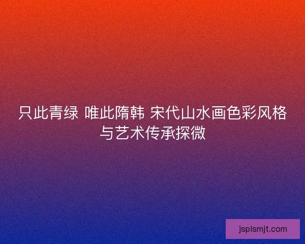 只此青绿 唯此隋韩 宋代山水画色彩风格与艺术传承探微