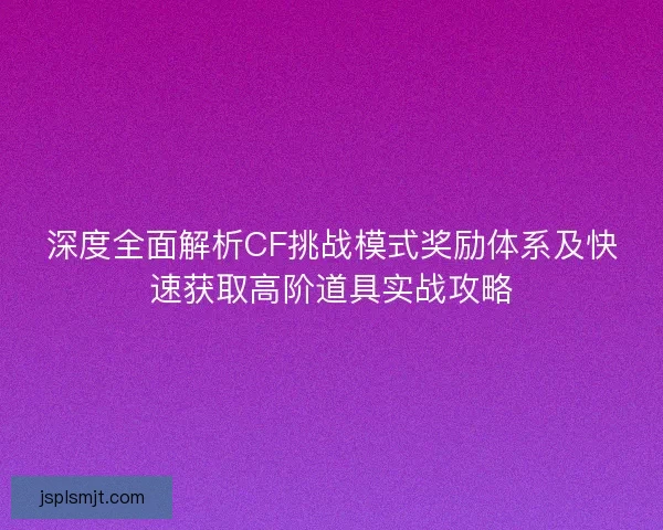 深度全面解析CF挑战模式奖励体系及快速获取高阶道具实战攻略