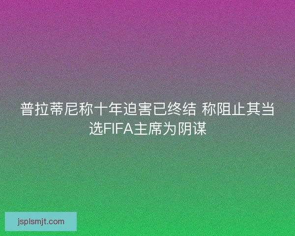 普拉蒂尼称十年迫害已终结 称阻止其当选FIFA主席为阴谋