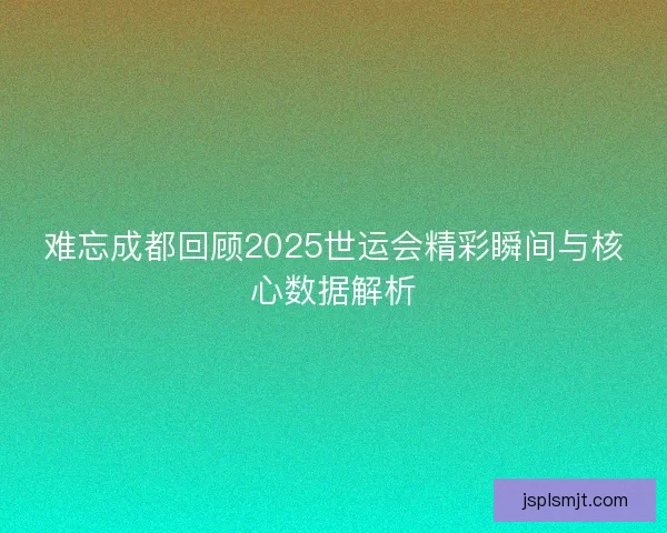 难忘成都回顾2025世运会精彩瞬间与核心数据解析