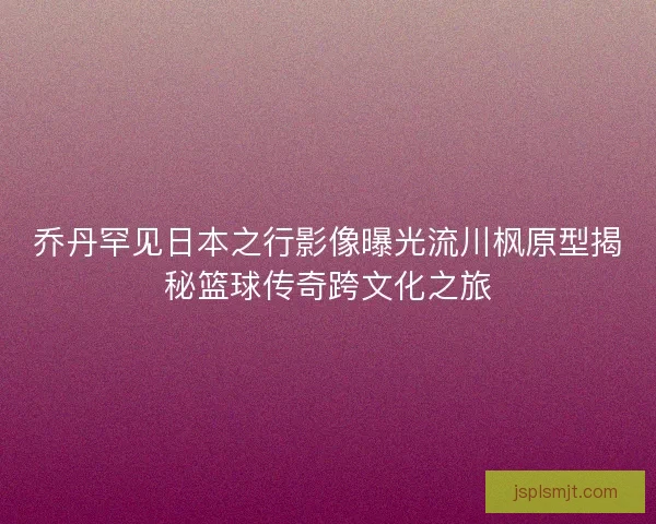 乔丹罕见日本之行影像曝光流川枫原型揭秘篮球传奇跨文化之旅
