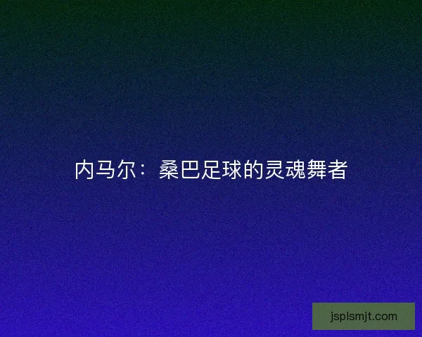 内马尔：桑巴足球的灵魂舞者