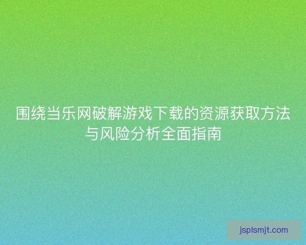 围绕当乐网破解游戏下载的资源获取方法与风险分析全面指南
