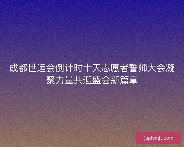 成都世运会倒计时十天志愿者誓师大会凝聚力量共迎盛会新篇章