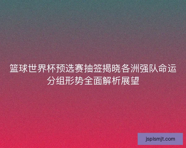 篮球世界杯预选赛抽签揭晓各洲强队命运分组形势全面解析展望