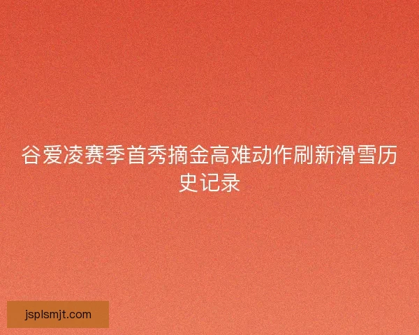 谷爱凌赛季首秀摘金高难动作刷新滑雪历史记录