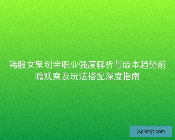 韩服女鬼剑全职业强度解析与版本趋势前瞻观察及玩法搭配深度指南