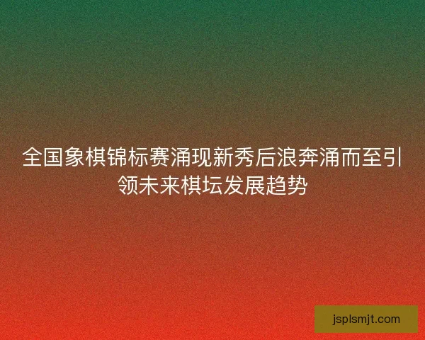 全国象棋锦标赛涌现新秀后浪奔涌而至引领未来棋坛发展趋势
