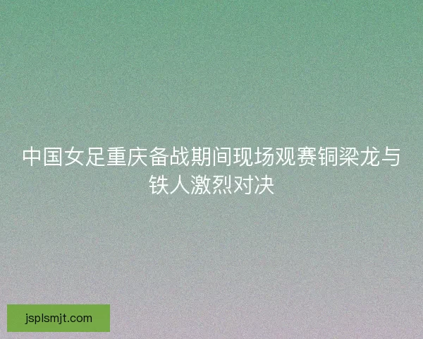 中国女足重庆备战期间现场观赛铜梁龙与铁人激烈对决