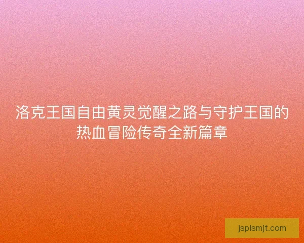 洛克王国自由黄灵觉醒之路与守护王国的热血冒险传奇全新篇章