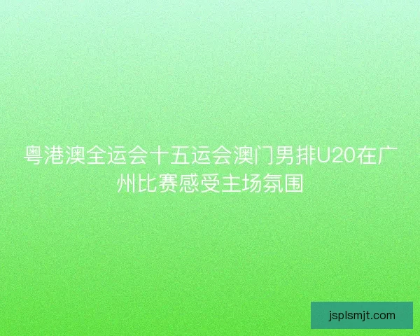 粤港澳全运会十五运会澳门男排U20在广州比赛感受主场氛围