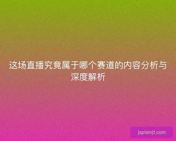 这场直播究竟属于哪个赛道的内容分析与深度解析