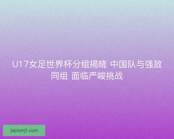 U17女足世界杯分组揭晓 中国队与强敌同组 面临严峻挑战
