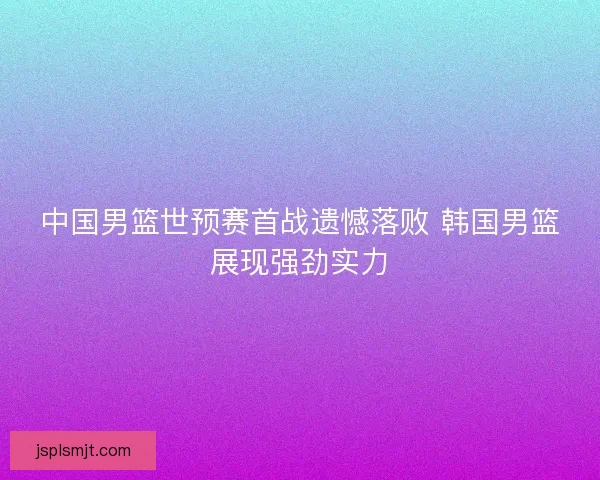 中国男篮世预赛首战遗憾落败 韩国男篮展现强劲实力