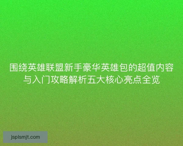 围绕英雄联盟新手豪华英雄包的超值内容与入门攻略解析五大核心亮点全览