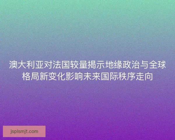 澳大利亚对法国较量揭示地缘政治与全球格局新变化影响未来国际秩序走向