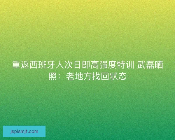重返西班牙人次日即高强度特训 武磊晒照：老地方找回状态