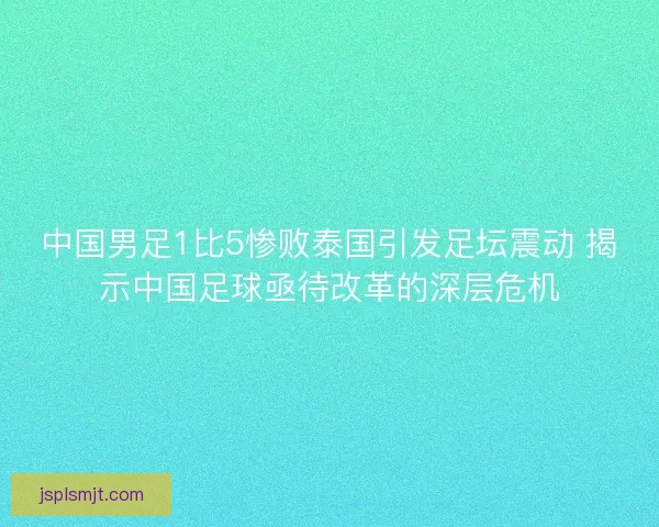 中国男足1比5惨败泰国引发足坛震动 揭示中国足球亟待改革的深层危机