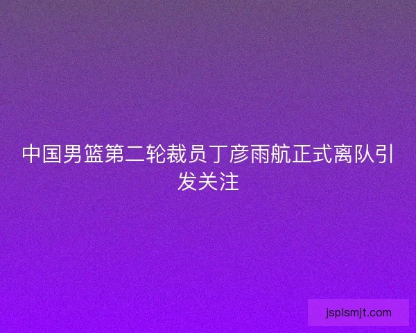 中国男篮第二轮裁员丁彦雨航正式离队引发关注