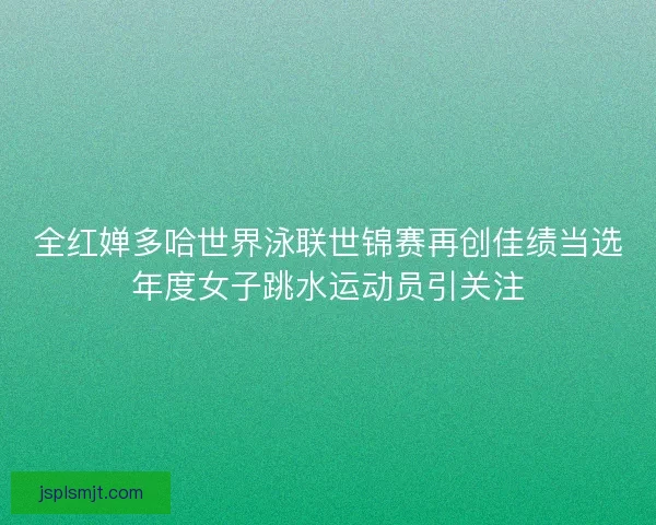 全红婵多哈世界泳联世锦赛再创佳绩当选年度女子跳水运动员引关注