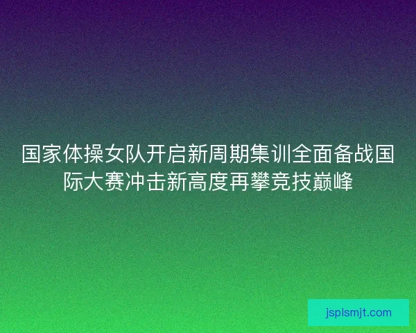 国家体操女队开启新周期集训全面备战国际大赛冲击新高度再攀竞技巅峰