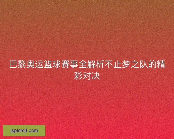 巴黎奥运篮球赛事全解析不止梦之队的精彩对决
