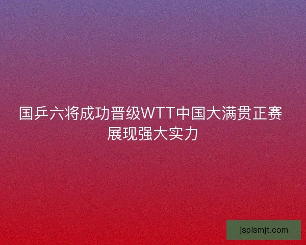 国乒六将成功晋级WTT中国大满贯正赛 展现强大实力