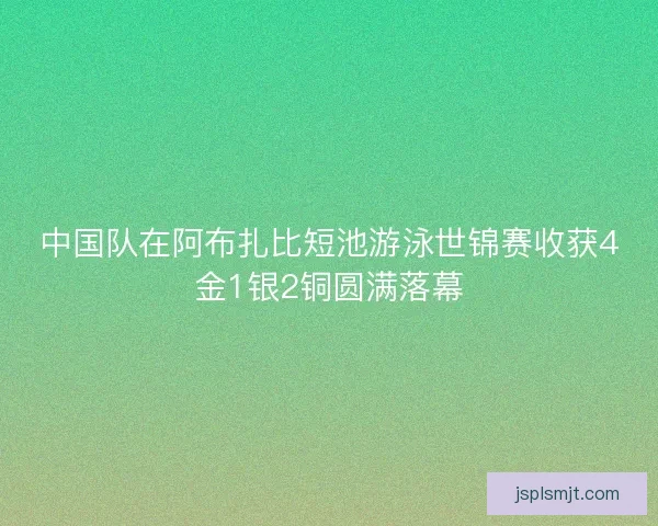 中国队在阿布扎比短池游泳世锦赛收获4金1银2铜圆满落幕