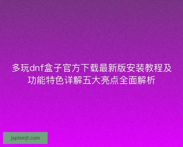 多玩dnf盒子官方下载最新版安装教程及功能特色详解五大亮点全面解析
