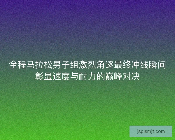 全程马拉松男子组激烈角逐最终冲线瞬间彰显速度与耐力的巅峰对决