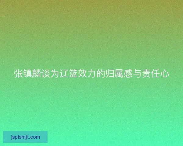 张镇麟谈为辽篮效力的归属感与责任心