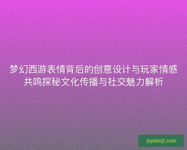 梦幻西游表情背后的创意设计与玩家情感共鸣探秘文化传播与社交魅力解析
